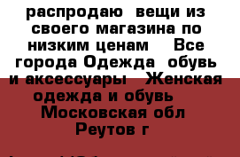 распродаю  вещи из своего магазина по низким ценам  - Все города Одежда, обувь и аксессуары » Женская одежда и обувь   . Московская обл.,Реутов г.